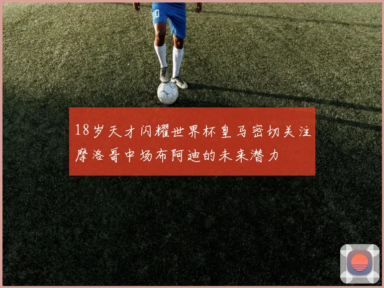18岁天才闪耀世界杯皇马密切关注摩洛哥中场布阿迪的未来潜力