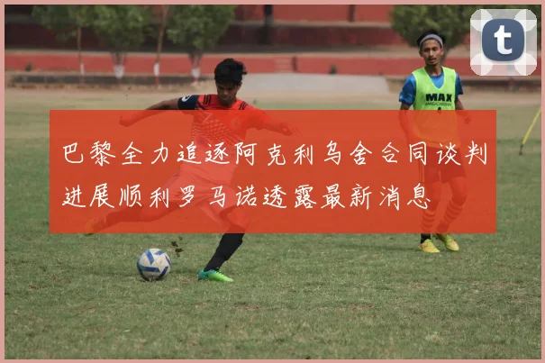 巴黎全力追逐阿克利乌舍合同谈判进展顺利罗马诺透露最新消息