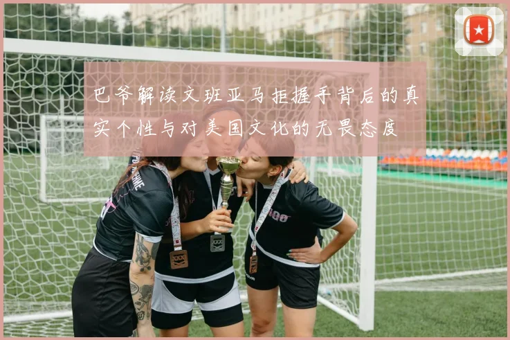 巴爷解读文班亚马拒握手背后的真实个性与对美国文化的无畏态度