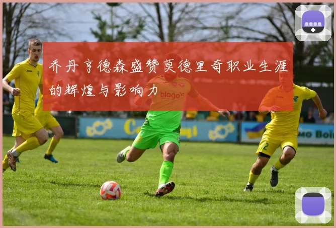 乔丹亨德森盛赞莫德里奇职业生涯的辉煌与影响力