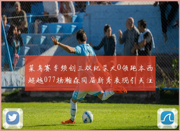 菜鸟赛季频创三双纪录大O领跑本西超越077杨瀚森同届新秀表现引关注