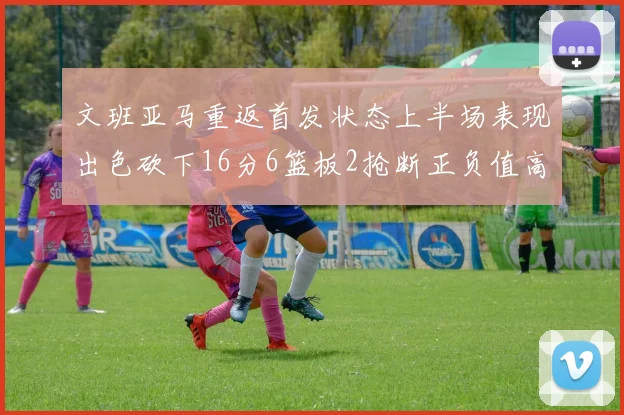 文班亚马重返首发状态上半场表现出色砍下16分6篮板2抢断正负值高达21