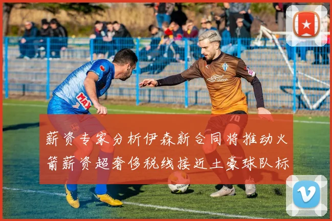 薪资专家分析伊森新合同将推动火箭薪资超奢侈税线接近土豪球队标准