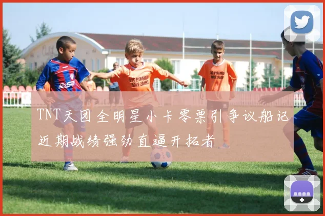 TNT天团全明星小卡零票引争议船记近期战绩强劲直逼开拓者
