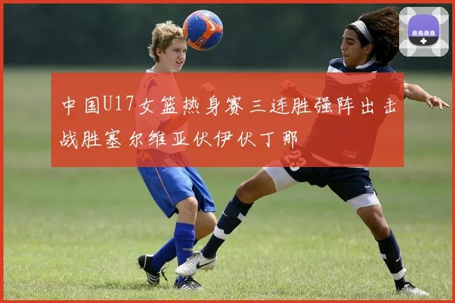 中国U17女篮热身赛三连胜强阵出击战胜塞尔维亚伏伊伏丁那