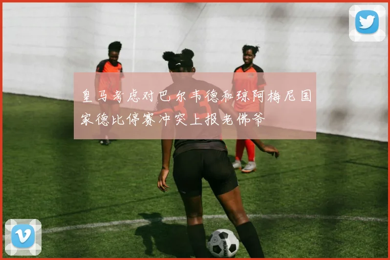 皇马考虑对巴尔韦德和琼阿梅尼国家德比停赛冲突上报老佛爷