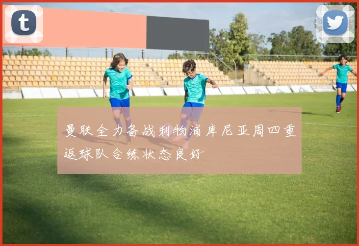 曼联全力备战利物浦库尼亚周四重返球队合练状态良好