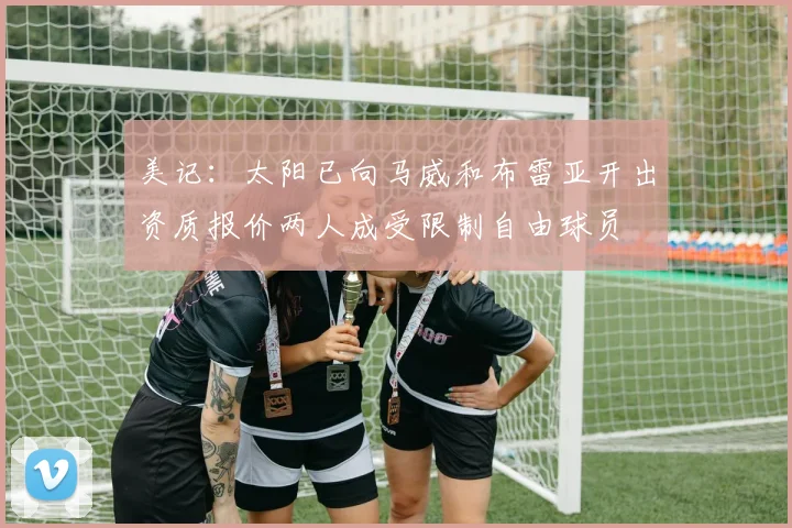 美记：太阳已向马威和布雷亚开出资质报价两人成受限制自由球员