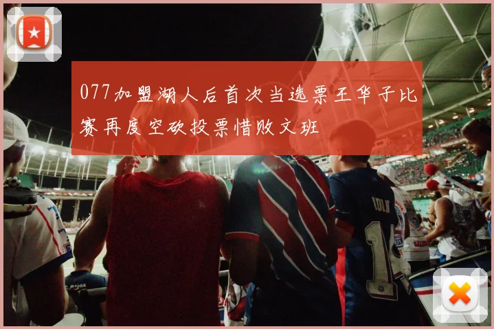 077加盟湖人后首次当选票王华子比赛再度空砍投票惜败文班