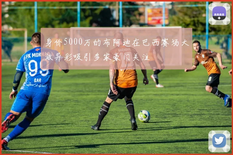 身价5000万的布阿迪在巴西赛场大放异彩吸引多家豪门关注