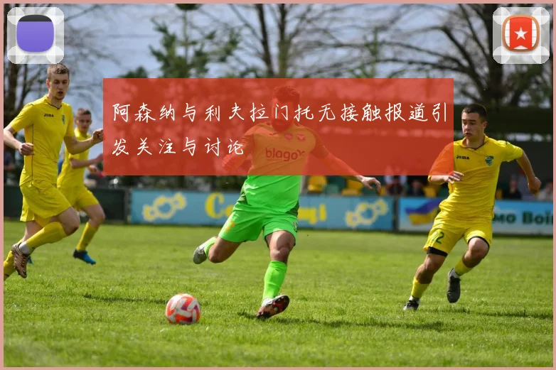 阿森纳与利夫拉门托无接触报道引发关注与讨论