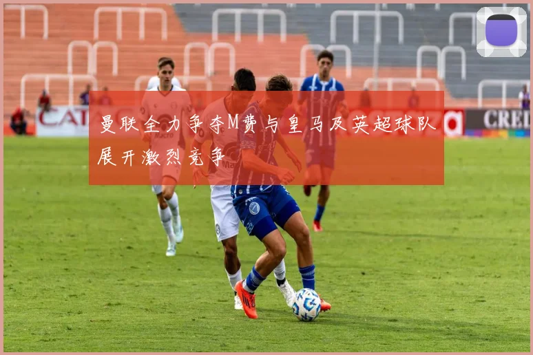 曼联全力争夺M费与皇马及英超球队展开激烈竞争