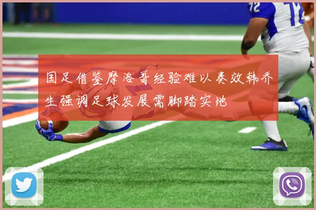 国足借鉴摩洛哥经验难以奏效韩乔生强调足球发展需脚踏实地