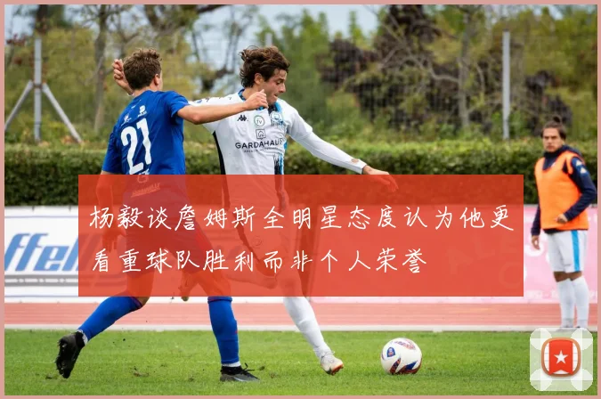 杨毅谈詹姆斯全明星态度认为他更看重球队胜利而非个人荣誉
