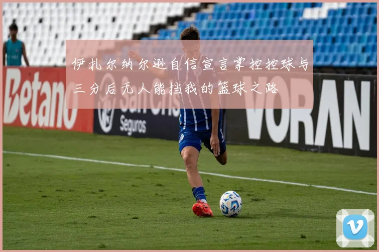 伊扎尔纳尔逊自信宣言掌控控球与三分后无人能挡我的篮球之路