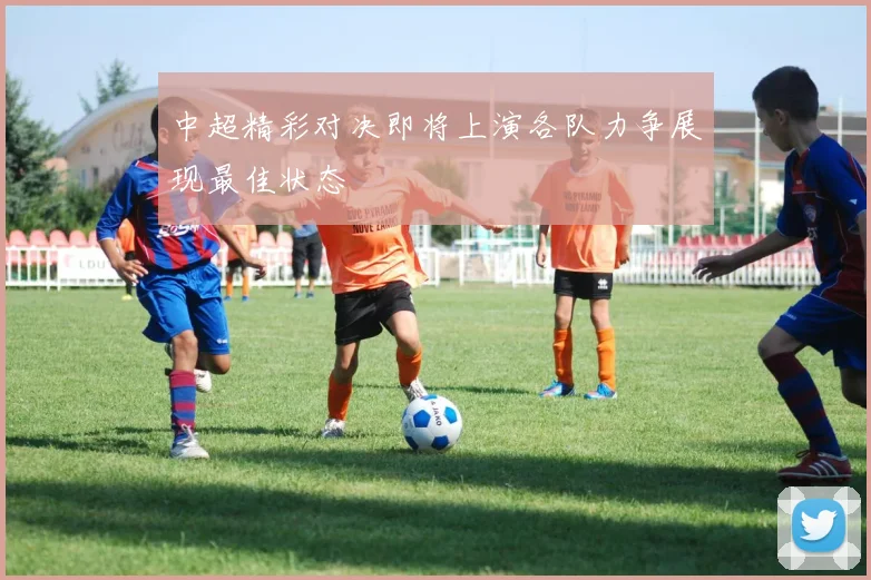 中超精彩对决即将上演各队力争展现最佳状态